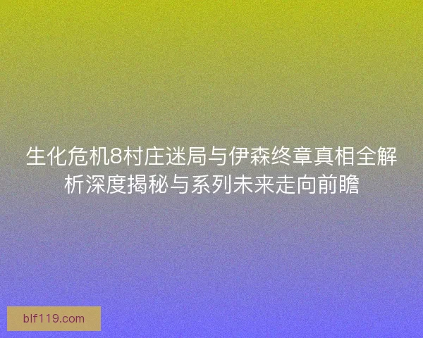 生化危机8村庄迷局与伊森终章真相全解析深度揭秘与系列未来走向前瞻