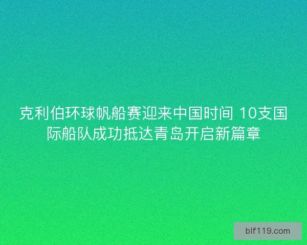 克利伯环球帆船赛迎来中国时间 10支国际船队成功抵达青岛开启新篇章
