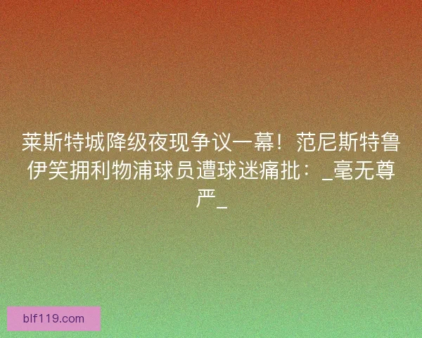 莱斯特城降级夜现争议一幕！范尼斯特鲁伊笑拥利物浦球员遭球迷痛批：_毫无尊严_