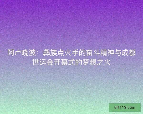 阿卢晓波：彝族点火手的奋斗精神与成都世运会开幕式的梦想之火