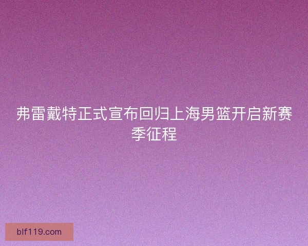 弗雷戴特正式宣布回归上海男篮开启新赛季征程