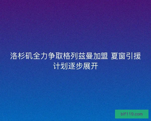 洛杉矶全力争取格列兹曼加盟 夏窗引援计划逐步展开