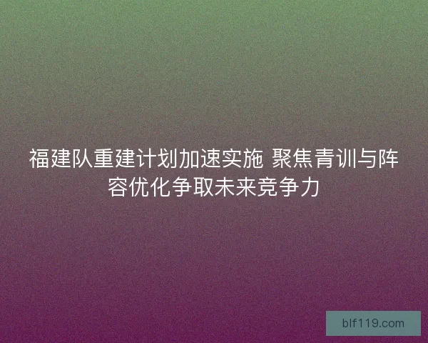 福建队重建计划加速实施 聚焦青训与阵容优化争取未来竞争力