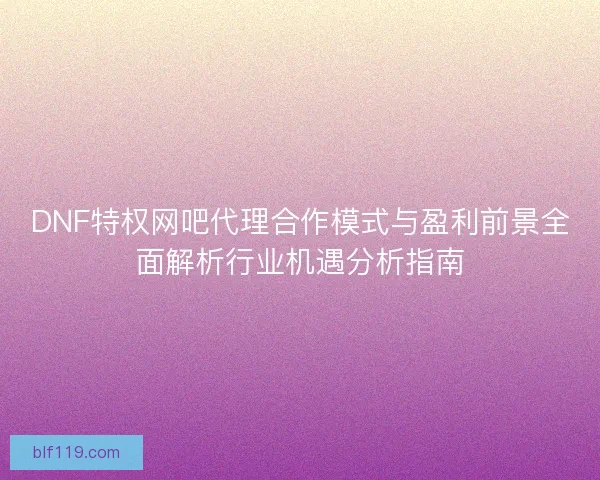 DNF特权网吧代理合作模式与盈利前景全面解析行业机遇分析指南