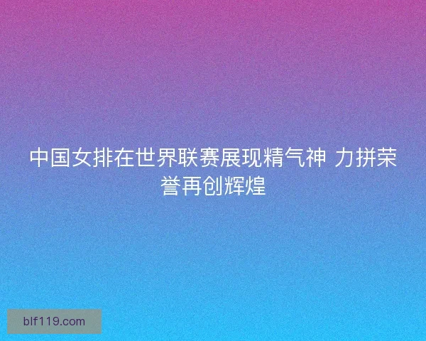 中国女排在世界联赛展现精气神 力拼荣誉再创辉煌