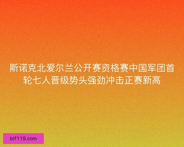 斯诺克北爱尔兰公开赛资格赛中国军团首轮七人晋级势头强劲冲击正赛新高
