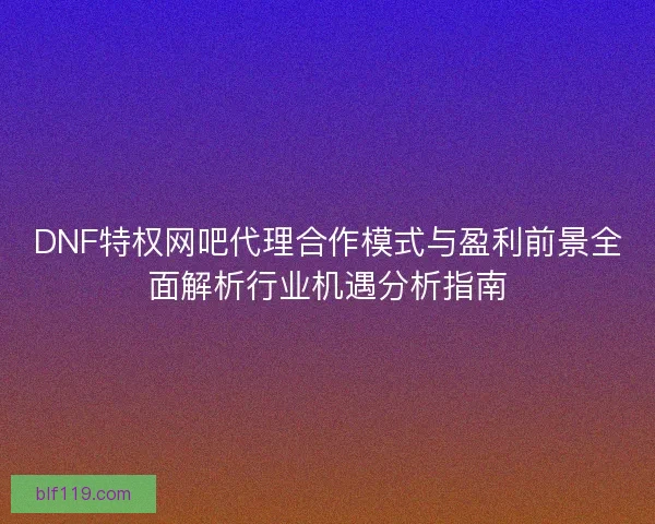 DNF特权网吧代理合作模式与盈利前景全面解析行业机遇分析指南