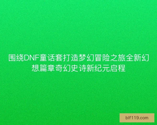围绕DNF童话套打造梦幻冒险之旅全新幻想篇章奇幻史诗新纪元启程