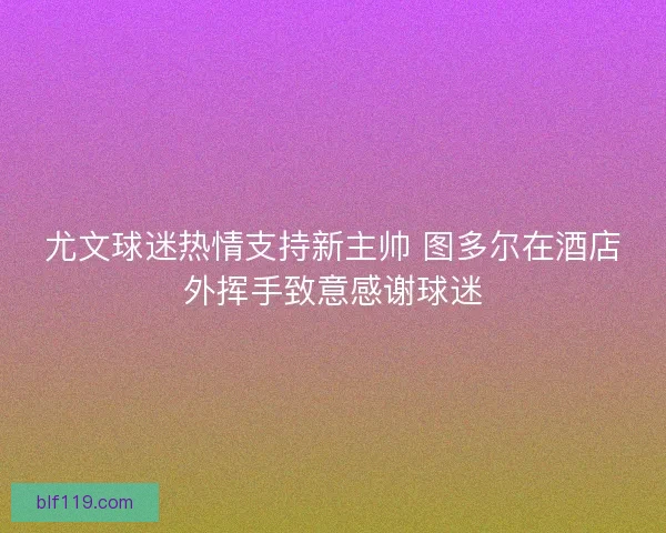 尤文球迷热情支持新主帅 图多尔在酒店外挥手致意感谢球迷