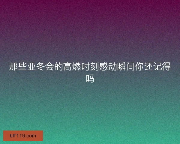 那些亚冬会的高燃时刻感动瞬间你还记得吗