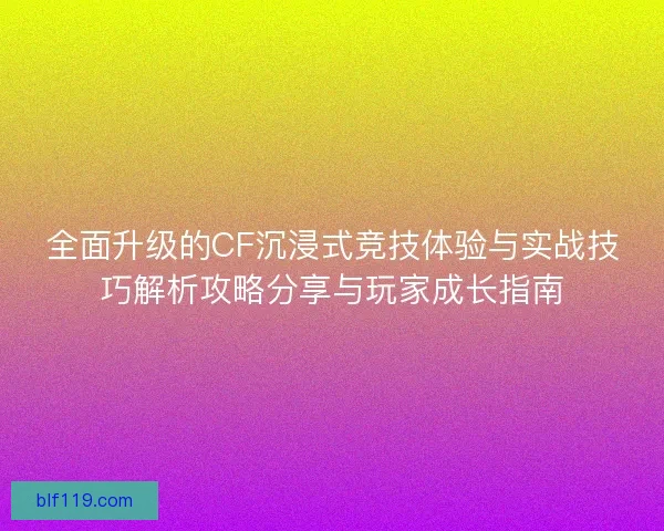 全面升级的CF沉浸式竞技体验与实战技巧解析攻略分享与玩家成长指南